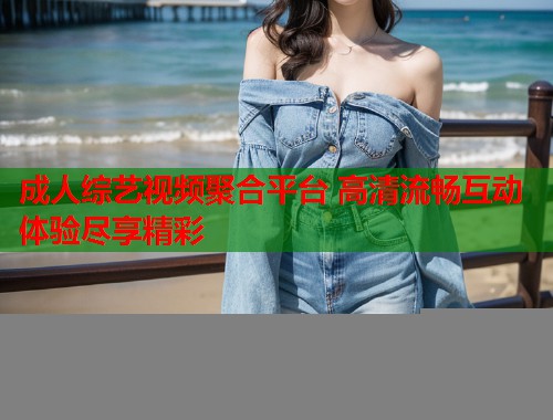 成人综艺视频聚合平台 高清流畅互动体验尽享精彩