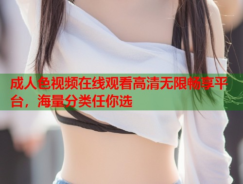 成人色视频在线观看高清无限畅享平台，海量分类任你选