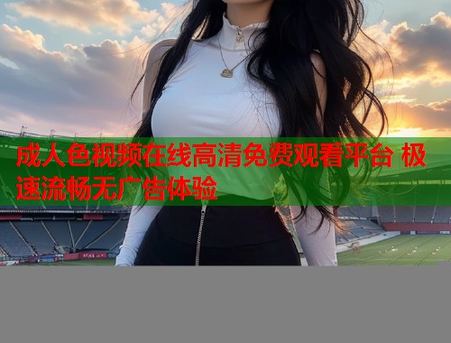 成人色视频在线高清免费观看平台 极速流畅无广告体验  第1张