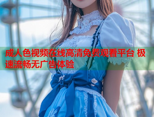 成人色视频在线高清免费观看平台 极速流畅无广告体验  第2张