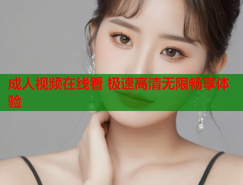成人视频在线看 极速高清无限畅享体验