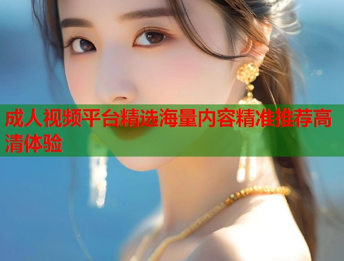 成人视频平台精选海量内容精准推荐高清体验