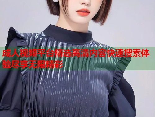 成人视频平台精选高清内容快速搜索体验尽享无限精彩  第2张