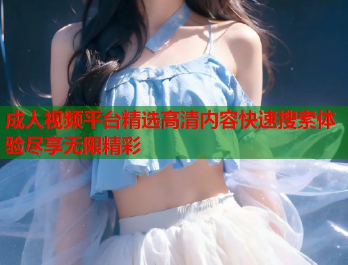 成人视频平台精选高清内容快速搜索体验尽享无限精彩