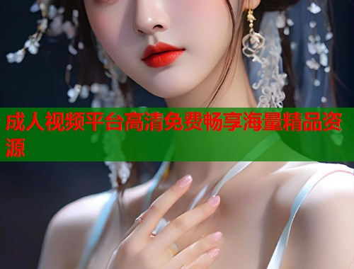 成人视频平台高清免费畅享海量精品资源