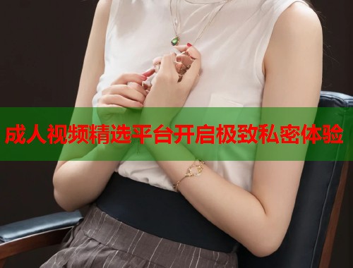 成人视频精选平台开启极致私密体验