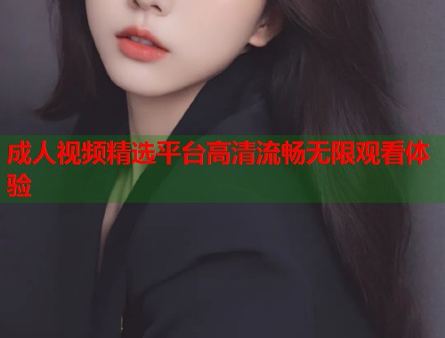 成人视频精选平台高清流畅无限观看体验
