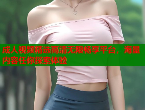 成人视频精选高清无限畅享平台，海量内容任你探索体验