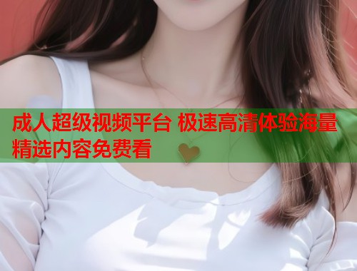 成人超级视频平台 极速高清体验海量精选内容免费看