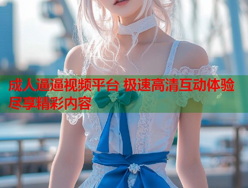 成人逼逼视频平台 极速高清互动体验尽享精彩内容  第2张