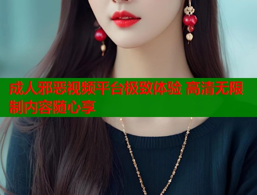 成人邪恶视频平台极致体验 高清无限制内容随心享