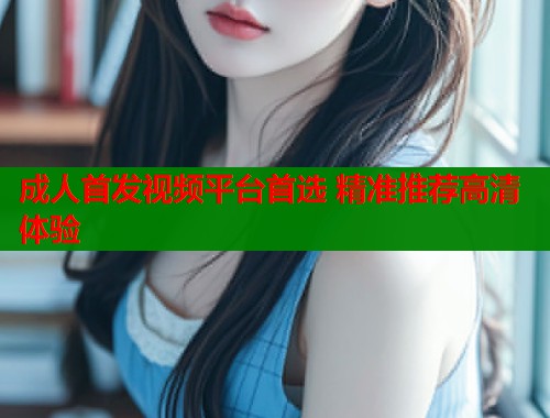 成人首发视频平台首选 精准推荐高清体验