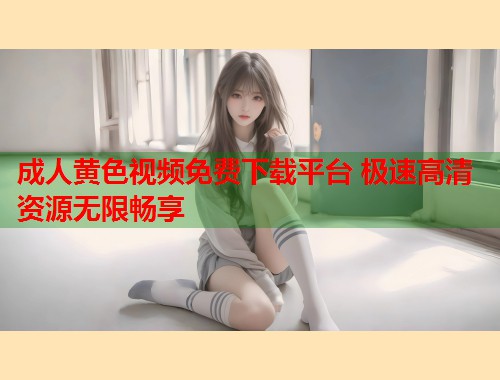 成人黄色视频免费下载平台 极速高清资源无限畅享