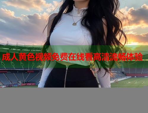 成人黄色视频免费在线看高清流畅体验