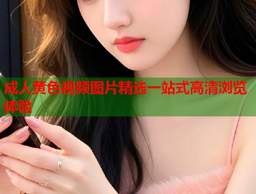 成人黄色视频图片精选一站式高清浏览体验