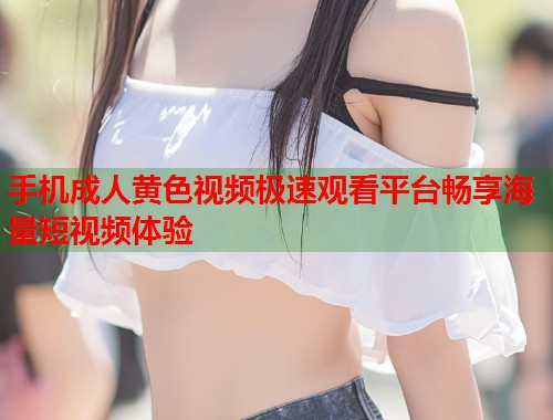 手机成人黄色视频极速观看平台畅享海量短视频体验