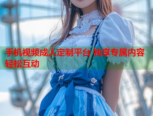 手机视频成人定制平台 独享专属内容轻松互动