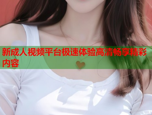 新成人视频平台极速体验高清畅享精彩内容