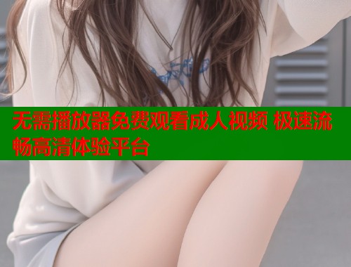 无需播放器免费观看成人视频 极速流畅高清体验平台