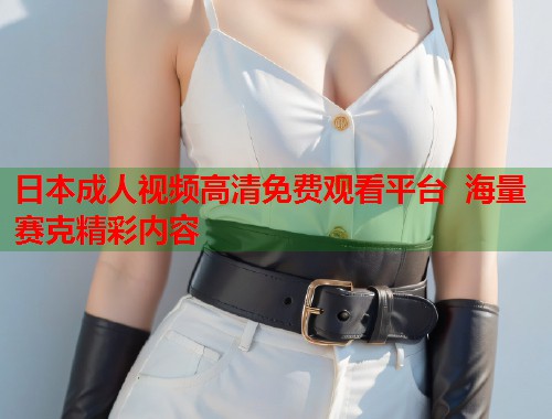 日本成人视频高清免费观看平台  海量赛克精彩内容
