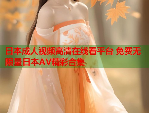 日本成人视频高清在线看平台 免费无限量日本AV精彩合集