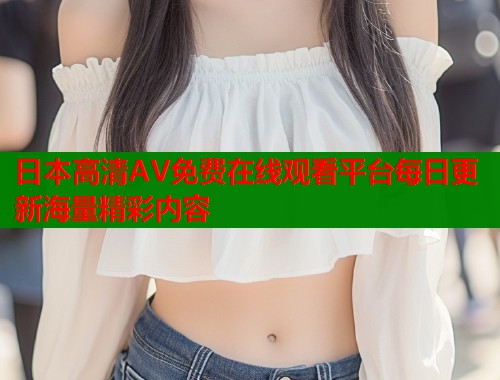 日本高清AV免费在线观看平台每日更新海量精彩内容