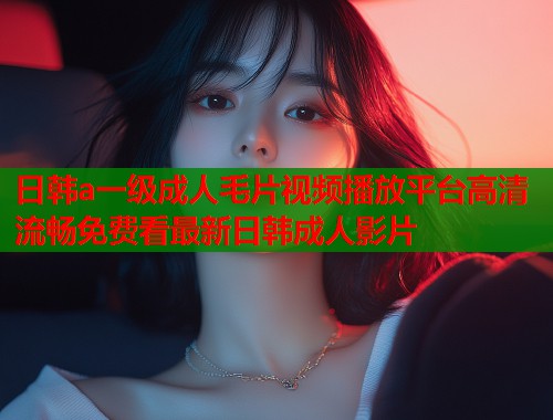日韩a一级成人毛片视频播放平台高清流畅免费看最新日韩成人影片