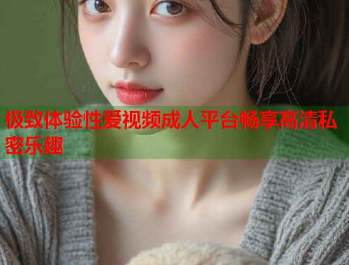 极致体验性爱视频成人平台畅享高清私密乐趣