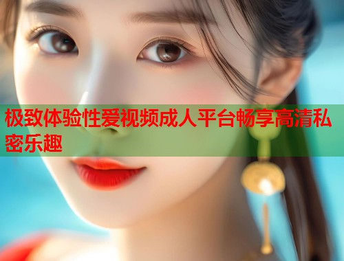 极致体验性爱视频成人平台畅享高清私密乐趣  第2张
