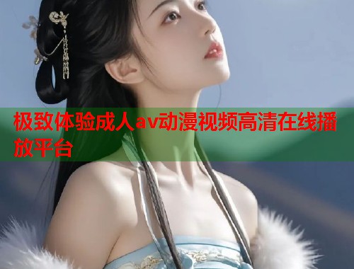 极致体验成人av动漫视频高清在线播放平台