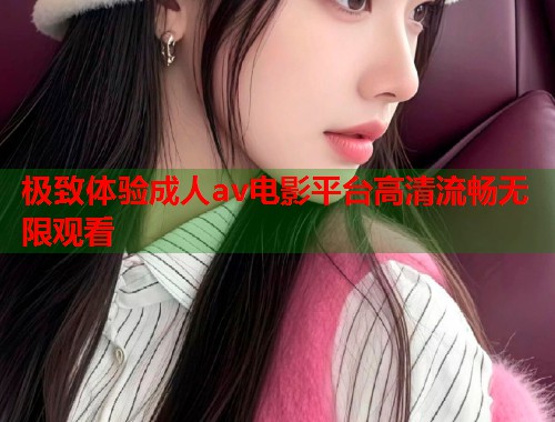 极致体验成人av电影平台高清流畅无限观看