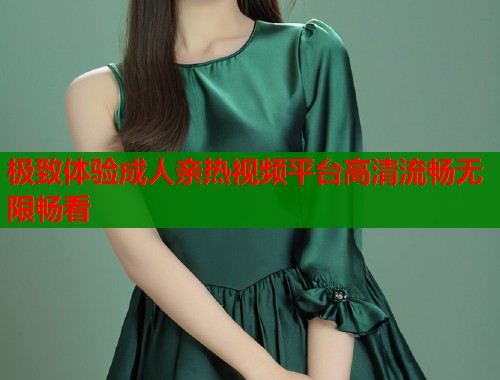 极致体验成人亲热视频平台高清流畅无限畅看