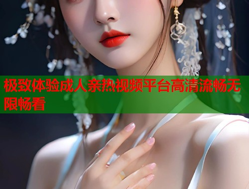 极致体验成人亲热视频平台高清流畅无限畅看  第2张