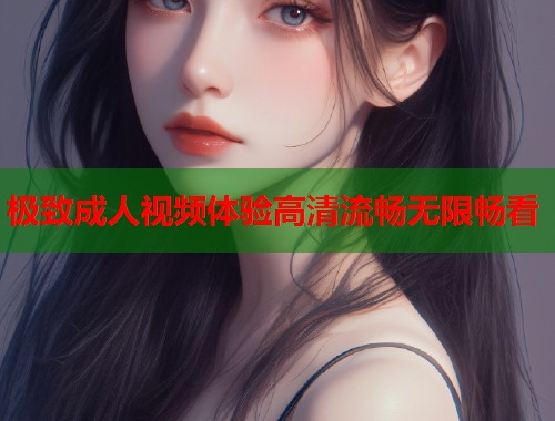 极致成人视频体验高清流畅无限畅看