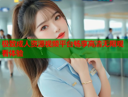 极致成人资源视频平台畅享高清无限观看体验