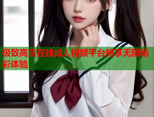 极致高清在线成人视频平台畅享无限精彩体验