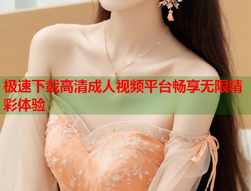 极速下载高清成人视频平台畅享无限精彩体验