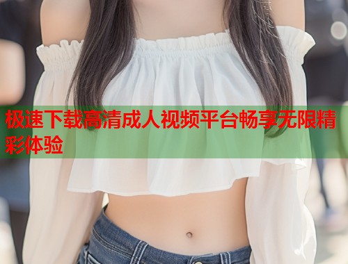 极速下载高清成人视频平台畅享无限精彩体验  第2张