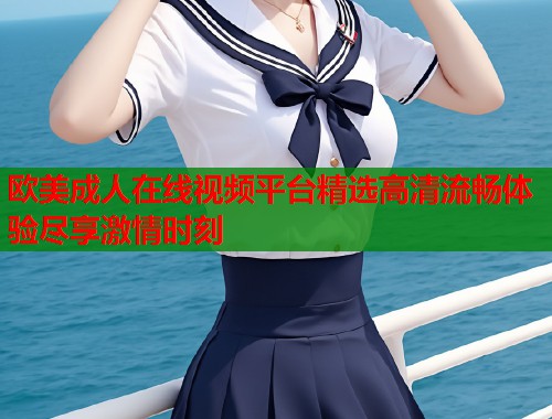 欧美成人在线视频平台精选高清流畅体验尽享激情时刻