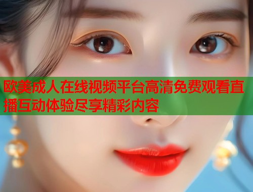 欧美成人在线视频平台高清免费观看直播互动体验尽享精彩内容