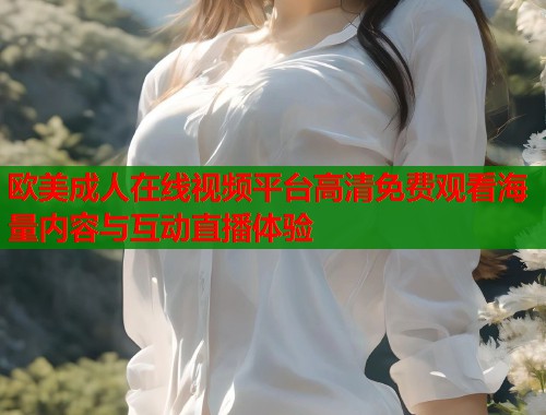 欧美成人在线视频平台高清免费观看海量内容与互动直播体验