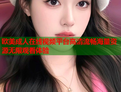 欧美成人在线视频平台高清流畅海量资源无限观看体验