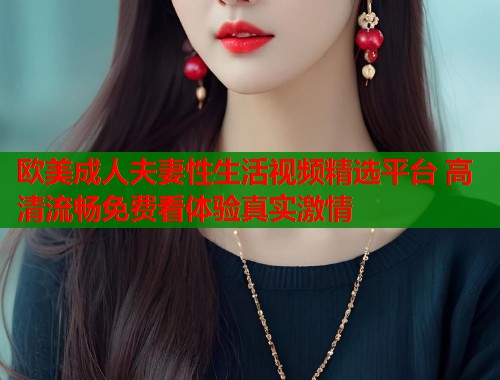 欧美成人夫妻性生活视频精选平台 高清流畅免费看体验真实激情