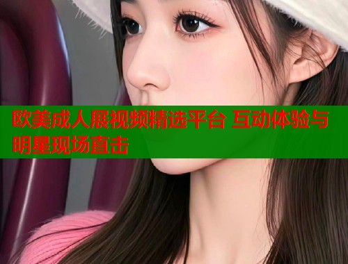 欧美成人展视频精选平台 互动体验与明星现场直击