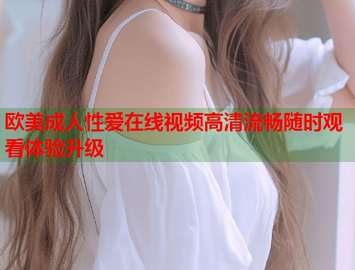欧美成人性爱在线视频高清流畅随时观看体验升级