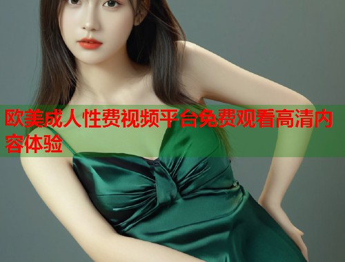 欧美成人性费视频平台免费观看高清内容体验