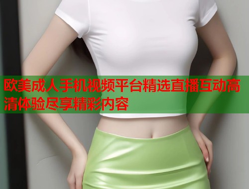 欧美成人手机视频平台精选直播互动高清体验尽享精彩内容