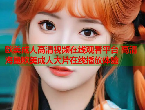 欧美成人高清视频在线观看平台 高清海量欧美成人大片在线播放体验