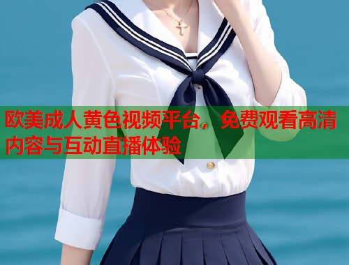 欧美成人黄色视频平台，免费观看高清内容与互动直播体验