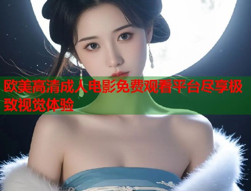 欧美高清成人电影免费观看平台尽享极致视觉体验
